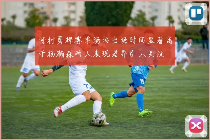 河村勇辉赛季场均出场时间显著高于杨瀚森两人表现差异引人关注