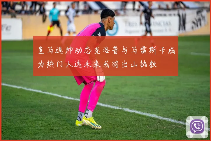 皇马选帅动态克洛普与马雷斯卡成为热门人选未来或将出山执教