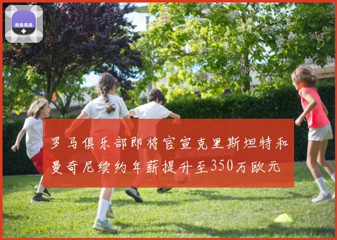 罗马俱乐部即将官宣克里斯坦特和曼奇尼续约年薪提升至350万欧元