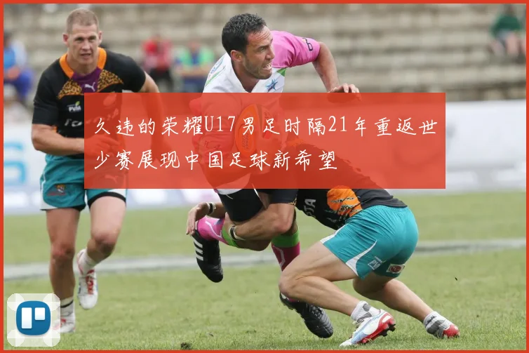久违的荣耀U17男足时隔21年重返世少赛展现中国足球新希望