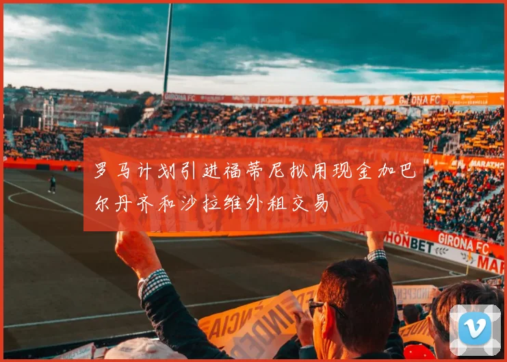 罗马计划引进福蒂尼拟用现金加巴尔丹齐和沙拉维外租交易