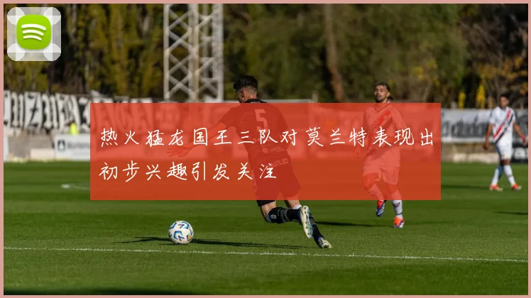 热火猛龙国王三队对莫兰特表现出初步兴趣引发关注