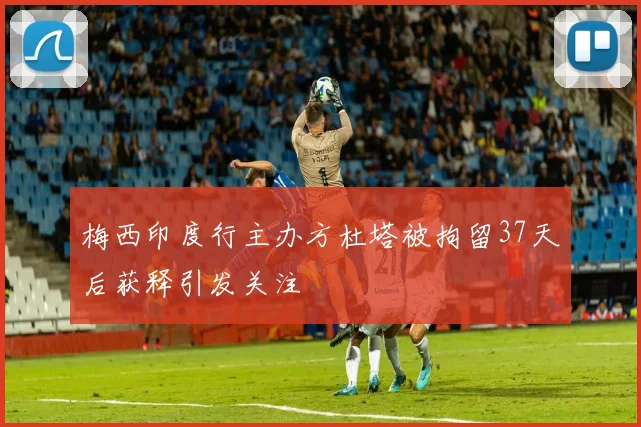 梅西印度行主办方杜塔被拘留37天后获释引发关注