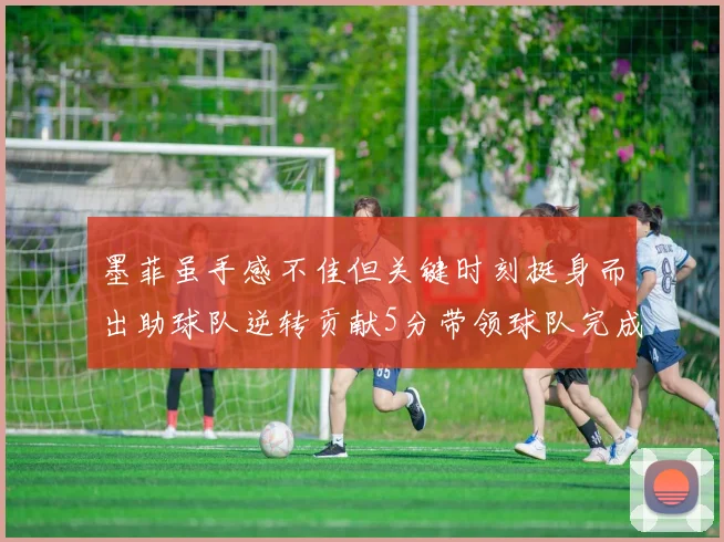 墨菲虽手感不佳但关键时刻挺身而出助球队逆转贡献5分带领球队完成13-0反击